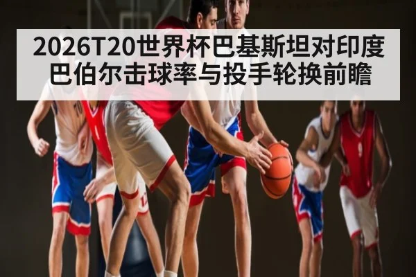 2026T20世界杯巴基斯坦对印度 巴伯尔击球率与投手轮换前瞻